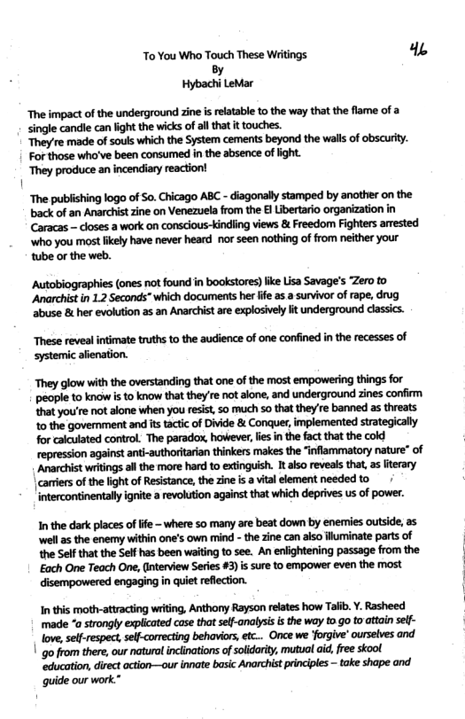 To You Who Touch These Writings 4% By Hybachi LeMar The impact of the underground zine is relatable to the way that the flame of a single candle can light the wicks of allthat it touches. They’re made of souls which the System cements beyond the walls of obscurity. For those who’ve been consumed in the absence of ight. ‘They produce an incendiary reaction! | “The publishing logo of So. Chicago ABC - diagonally stamped by another on the back of an Anarchist zine on Venezuela from the El Libertario organization in Caracas - closes a work on conscious-kindling views & Freedom Fighters arrested ‘who you most ikely have never heard nor seen nothing of from either your tube or the web. Autobiographies (ones not found in bookstores) ike Lisa Savage’s Zero o Anarchist in 1.2 Seconds” which documents her fife as a survivor of rape, drug ‘abuse & her evolution as an Anarchist are explosively lit underground dlassics. These reveal intimate truths to the audience of one confined in the recesses of systemic alienation. They glow with the overstanding that one of the most empowering things for people to know i to know that they re not alone, and underground zines confirm that you’re not alone when you resist, 5o much so that they’re banned as threats 1o the goverment and its tactc of Divide & Conquer, implemented strategically for calculated control. The paradox, however, lie in the fact that the cold repression against anti-authoritarian thinkers makes the “inflammatory nature” of Anarchist writings al the more hard to extinguish. It also reveals that, as iterary | cariers of the light of Resistance, the zine i a vital element needed to / intercontinentally ignite a revolution against that which deprives us of power. Inthe dark places oflfe - where so many are beat down by enemies outside, as ‘well as the enemy within one’s own mind - the zine can also fluminae parts of the Self that the Self has been waiting to see. An enlightening passage from the Each One Teach One, (interview Series #3) s sure to empower even the most disempowered engaging in quiet reflection. In this moth-atiracting writing, Anthony Rayson relates how Talib. Y. Rasheed made “a strongly explicated case that self-analysisis the way to go to attain sel- love, sel-respect, self-corrcting behaviors, etc... Once we forgive ourselves and ’ go from there, our natural inclinations of soldarity, mutual aid, ree skool gide our work*